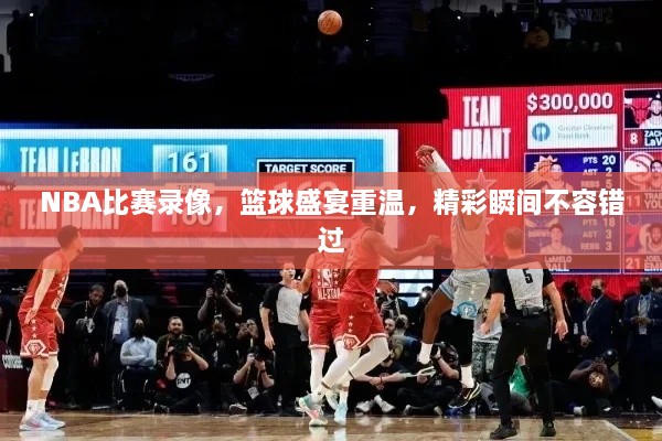 NBA比賽錄像，籃球盛宴重溫，精彩瞬間不容錯過