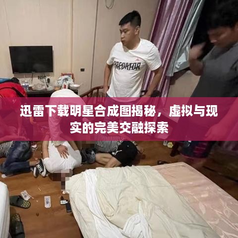 迅雷下載明星合成圖揭秘，虛擬與現(xiàn)實的完美交融探索