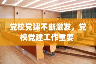 黨校黨建不斷激發(fā)，黨校黨建工作重要 