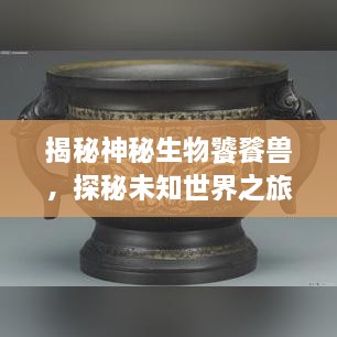 揭秘神秘生物饕餮獸，探秘未知世界之旅